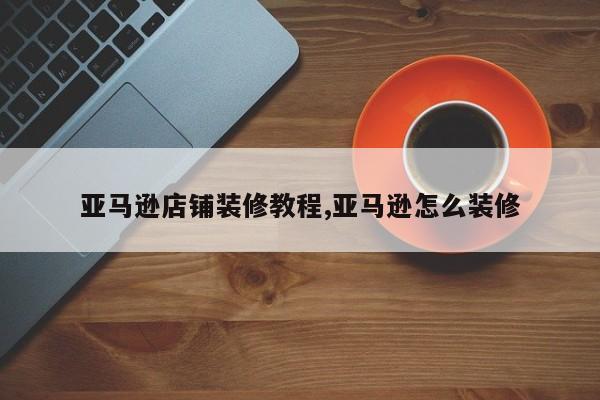 亚马逊店铺装修教程,亚马逊怎么装修