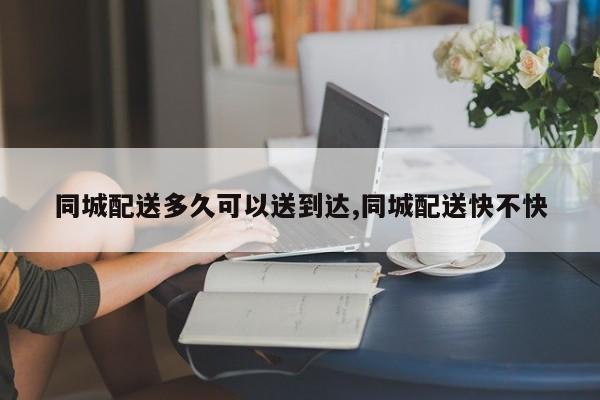 同城配送多久可以送到达,同城配送快不快