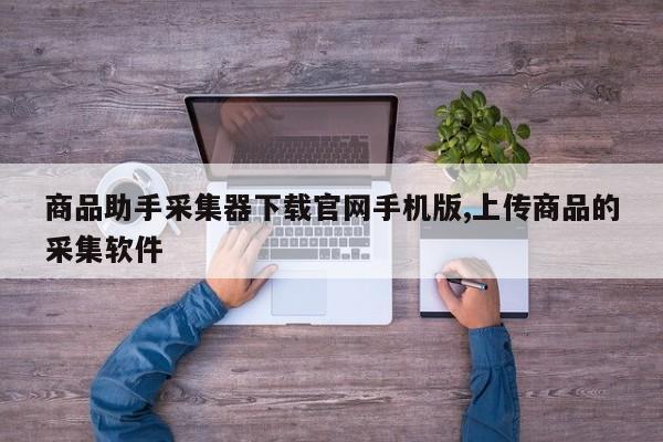 商品助手采集器下载官网手机版,上传商品的采集软件