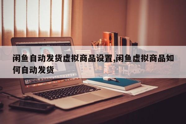 闲鱼自动发货虚拟商品设置,闲鱼虚拟商品如何自动发货